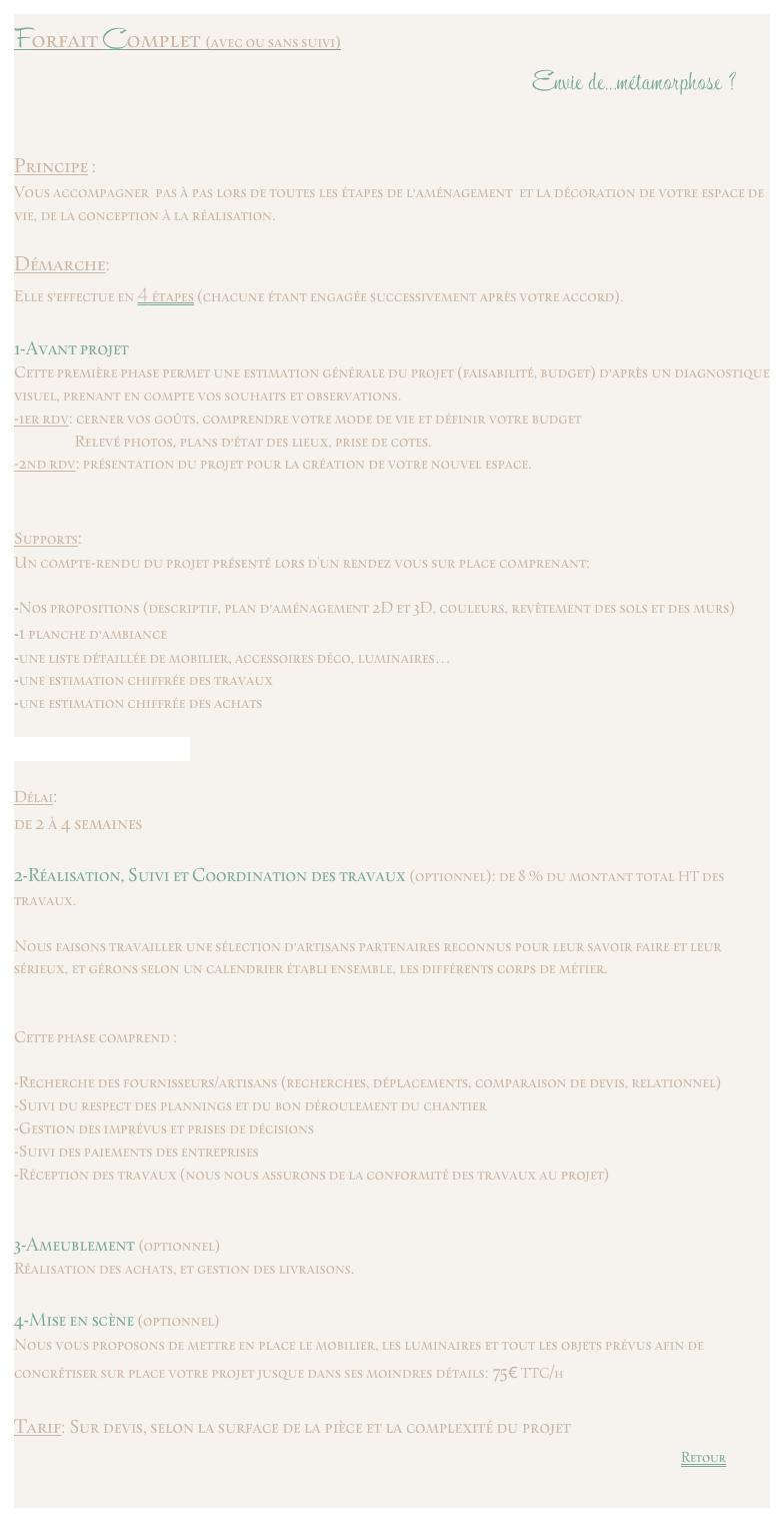 Forfait Complet (avec ou sans suivi)                                                                                          Envie de...métamorphose ?Principe : 
Vous accompagner pas à pas lors de toutes les étapes de l’aménagement  et la décoration de votre espace de vie, de la conception à la réalisation. Démarche: 
Elle s’effectue en 4 étapes (chacune étant engagée successivement après votre accord). 1-Avant projet Cette première phase permet une estimation générale du projet (faisabilité, budget) d’après un diagnostique visuel, prenant en compte vos souhaits et observations.-1er rdv: cerner vos goûts, comprendre votre mode de vie et définir votre budget
                   Relevé photos, plans d’état des lieux, prise de cotes. -2nd rdv: présentation du projet pour la création de votre nouvel espace.
Supports:Un compte-rendu du projet présenté lors d'un rendez vous sur place comprenant:  -Nos propositions (descriptif, plan d’aménagement 2D et 3D, couleurs, revêtement des sols et des murs) -1 planche d’ambiance -une liste détaillée de mobilier, accessoires déco, luminaires…  -une estimation chiffrée des travaux-une estimation chiffrée des achats

exemple de compte renduDélai:
de 2 à 4 semaines2-Réalisation, Suivi et Coordination des travaux (optionnel): de 8 % du montant total HT des travaux.

Nous faisons travailler une sélection d’artisans partenaires reconnus pour leur savoir faire et leur sérieux, et gérons selon un calendrier établi ensemble, les différents corps de métier. Cette phase comprend :
-Recherche des fournisseurs/artisans (recherches, déplacements, comparaison de devis, relationnel)-Suivi du respect des plannings et du bon déroulement du chantier-Gestion des imprévus et prises de décisions -Suivi des paiements des entreprises-Réception des travaux (nous nous assurons de la conformité des travaux au projet)3-Ameublement (optionnel)Réalisation des achats, et gestion des livraisons. 4-Mise en scène (optionnel)Nous vous proposons de mettre en place le mobilier, les luminaires et tout les objets prévus afin de concrétiser sur place votre projet jusque dans ses moindres détails: 75€ TTC/h
Tarif: Sur devis, selon la surface de la pièce et la complexité du projet                                                                                                                                                                                        ￼
